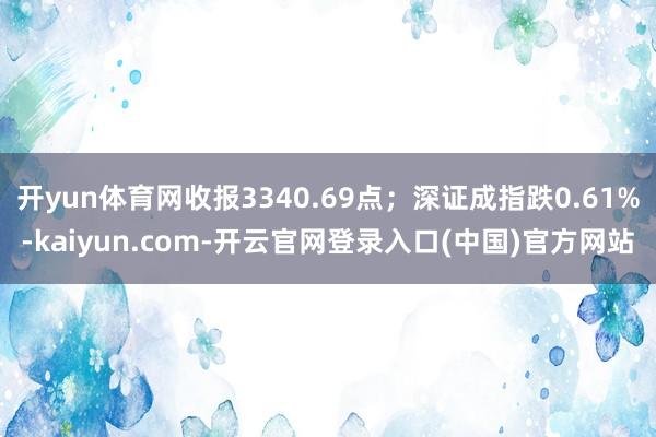 开yun体育网收报3340.69点；深证成指跌0.61%-kaiyun.com-开云官网登录入口(中国)官方网站