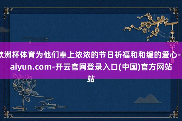 欧洲杯体育为他们奉上浓浓的节日祈福和和缓的爱心-kaiyun.com-开云官网登录入口(中国)官方网站