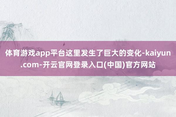 体育游戏app平台这里发生了巨大的变化-kaiyun.com-开云官网登录入口(中国)官方网站