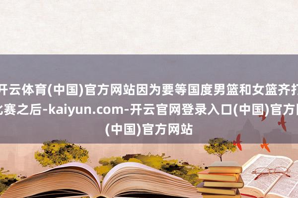 开云体育(中国)官方网站因为要等国度男篮和女篮齐打完比赛之后-kaiyun.com-开云官网登录入口(中国)官方网站