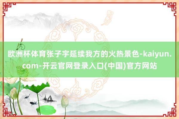 欧洲杯体育张子宇延续我方的火热景色-kaiyun.com-开云官网登录入口(中国)官方网站