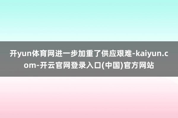 开yun体育网进一步加重了供应艰难-kaiyun.com-开云官网登录入口(中国)官方网站