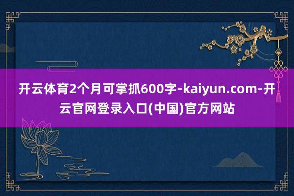 开云体育2个月可掌抓600字-kaiyun.com-开云官网登录入口(中国)官方网站
