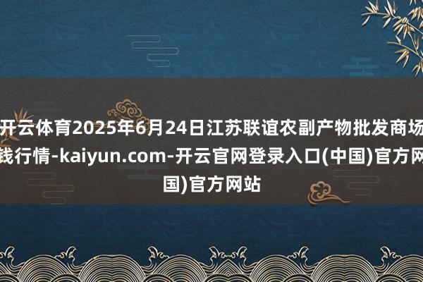 开云体育2025年6月24日江苏联谊农副产物批发商场价钱行情-kaiyun.com-开云官网登录入口(中国)官方网站