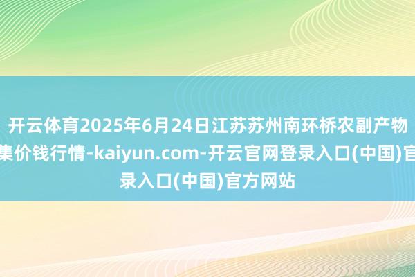 开云体育2025年6月24日江苏苏州南环桥农副产物批发市集价钱行情-kaiyun.com-开云官网登录入口(中国)官方网站