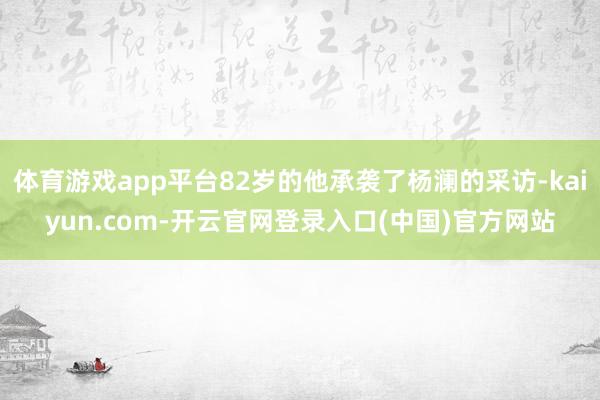 体育游戏app平台82岁的他承袭了杨澜的采访-kaiyun.com-开云官网登录入口(中国)官方网站