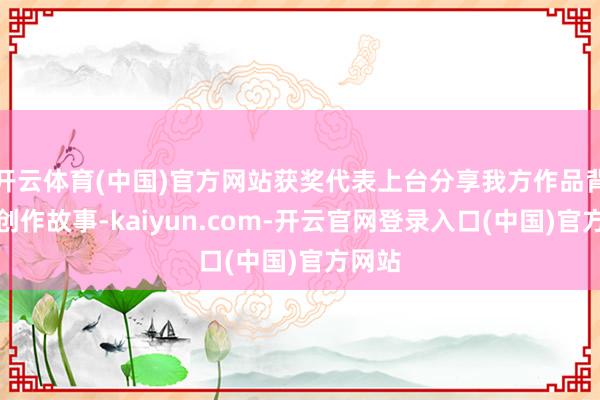 开云体育(中国)官方网站获奖代表上台分享我方作品背后的创作故事-kaiyun.com-开云官网登录入口(中国)官方网站