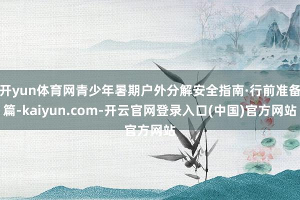 开yun体育网青少年暑期户外分解安全指南·行前准备篇-kaiyun.com-开云官网登录入口(中国)官方网站