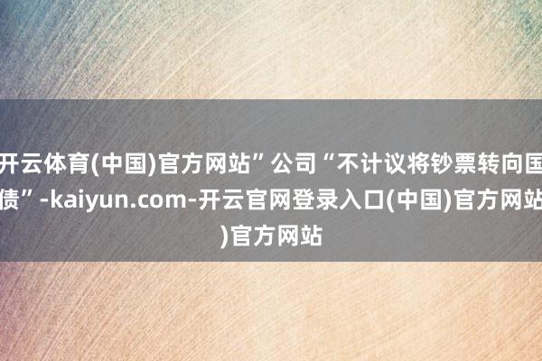 开云体育(中国)官方网站”公司“不计议将钞票转向国债”-kaiyun.com-开云官网登录入口(中国)官方网站