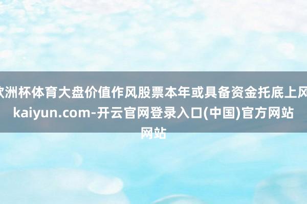 欧洲杯体育大盘价值作风股票本年或具备资金托底上风-kaiyun.com-开云官网登录入口(中国)官方网站