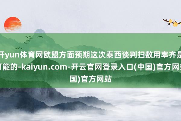 开yun体育网欧盟方面预期这次泰西谈判扫数用率齐是可能的-kaiyun.com-开云官网登录入口(中国)官方网站