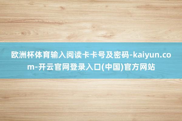 欧洲杯体育输入阅读卡卡号及密码-kaiyun.com-开云官网登录入口(中国)官方网站