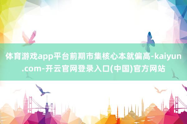体育游戏app平台前期市集核心本就偏高-kaiyun.com-开云官网登录入口(中国)官方网站