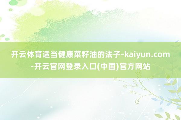 开云体育适当健康菜籽油的法子-kaiyun.com-开云官网登录入口(中国)官方网站