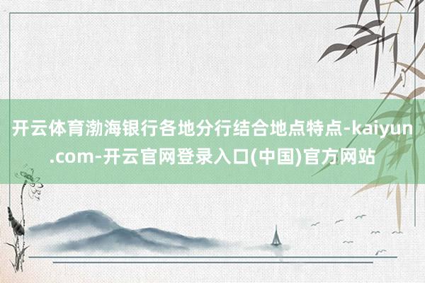 开云体育渤海银行各地分行结合地点特点-kaiyun.com-开云官网登录入口(中国)官方网站