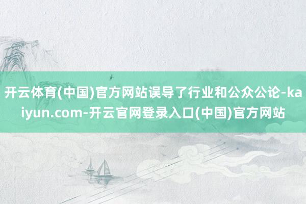 开云体育(中国)官方网站误导了行业和公众公论-kaiyun.com-开云官网登录入口(中国)官方网站