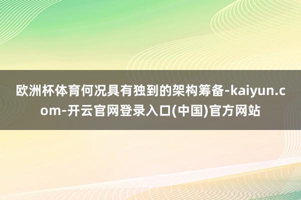 欧洲杯体育何况具有独到的架构筹备-kaiyun.com-开云官网登录入口(中国)官方网站