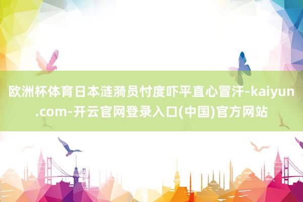 欧洲杯体育日本涟漪员忖度吓平直心冒汗-kaiyun.com-开云官网登录入口(中国)官方网站