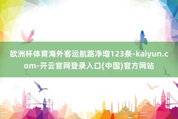 欧洲杯体育海外客运航路净增123条-kaiyun.com-开云官网登录入口(中国)官方网站