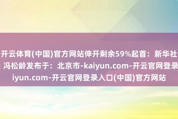 开云体育(中国)官方网站伸开剩余59%起首：新华社作家: 李依伦 王楚天 冯松龄发布于：北京市-kaiyun.com-开云官网登录入口(中国)官方网站