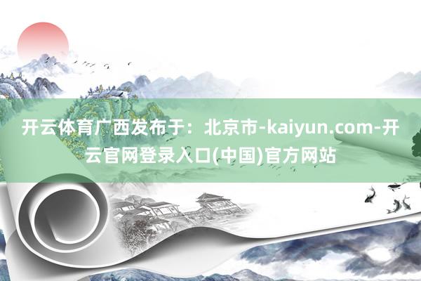 开云体育广西发布于：北京市-kaiyun.com-开云官网登录入口(中国)官方网站
