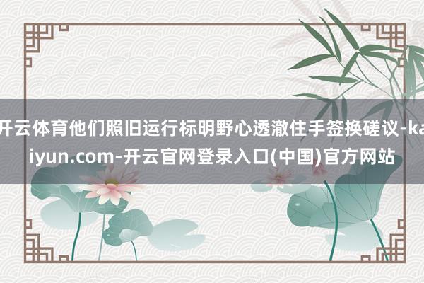 开云体育他们照旧运行标明野心透澈住手签换磋议-kaiyun.com-开云官网登录入口(中国)官方网站