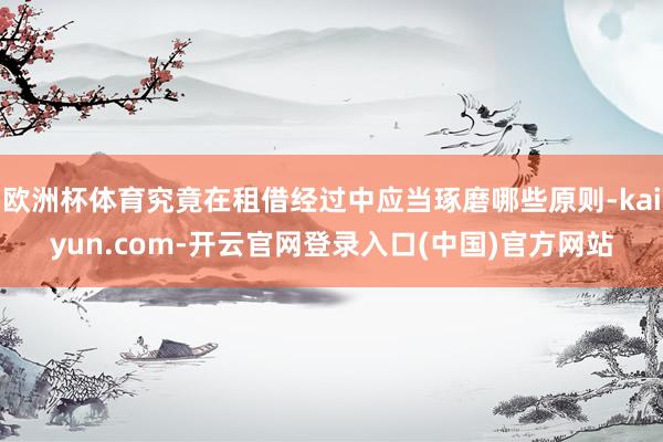 欧洲杯体育究竟在租借经过中应当琢磨哪些原则-kaiyun.com-开云官网登录入口(中国)官方网站