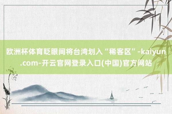 欧洲杯体育眨眼间将台湾划入“稀客区”-kaiyun.com-开云官网登录入口(中国)官方网站