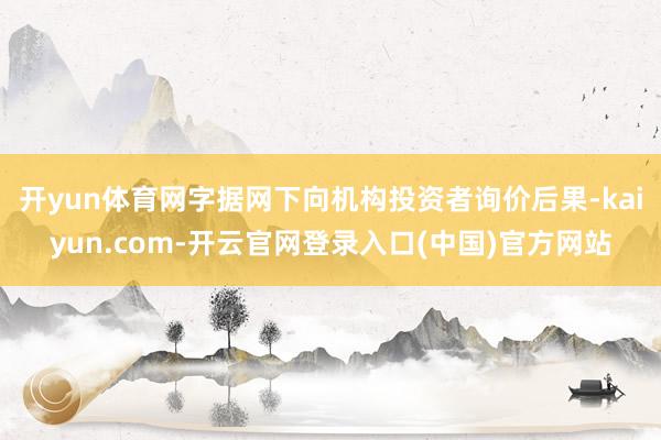 开yun体育网字据网下向机构投资者询价后果-kaiyun.com-开云官网登录入口(中国)官方网站