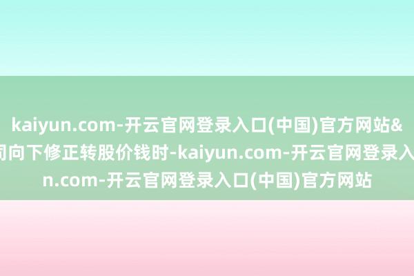 kaiyun.com-开云官网登录入口(中国)官方网站&ensp;&ensp;公司向下修正转股价钱时-kaiyun.com-开云官网登录入口(中国)官方网站