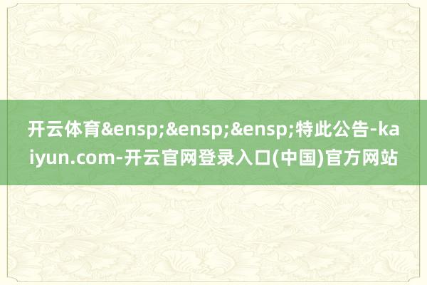 开云体育&ensp;&ensp;&ensp;特此公告-kaiyun.com-开云官网登录入口(中国)官方网站