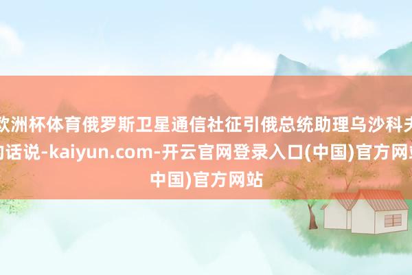 欧洲杯体育俄罗斯卫星通信社征引俄总统助理乌沙科夫的话说-kaiyun.com-开云官网登录入口(中国)官方网站