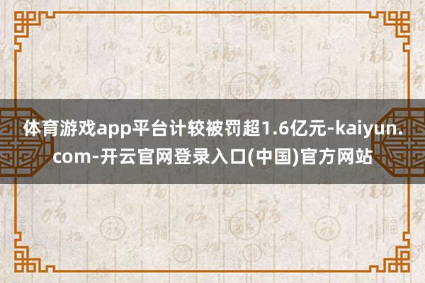 体育游戏app平台计较被罚超1.6亿元-kaiyun.com-开云官网登录入口(中国)官方网站