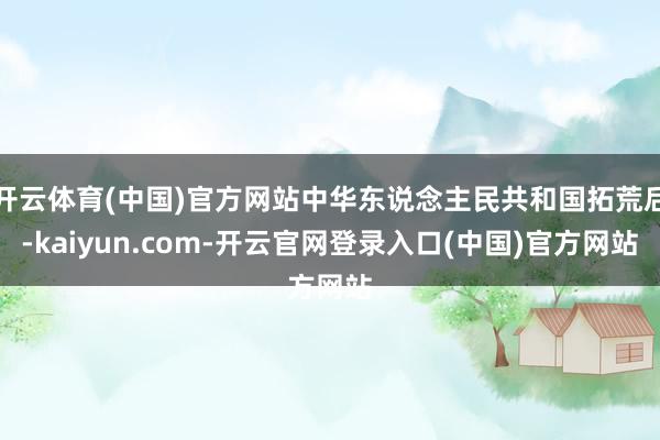 开云体育(中国)官方网站中华东说念主民共和国拓荒后-kaiyun.com-开云官网登录入口(中国)官方网站