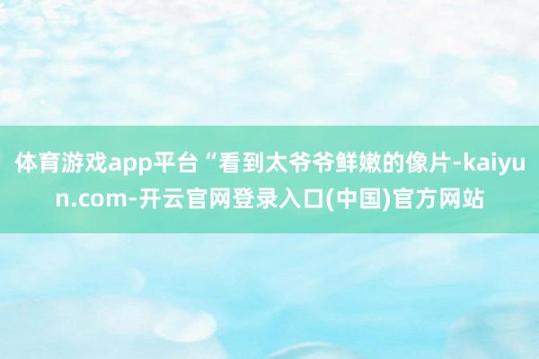 体育游戏app平台“看到太爷爷鲜嫩的像片-kaiyun.com-开云官网登录入口(中国)官方网站
