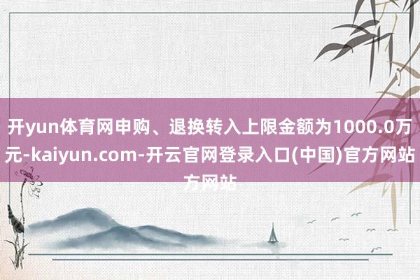 开yun体育网申购、退换转入上限金额为1000.0万元-kaiyun.com-开云官网登录入口(中国)官方网站