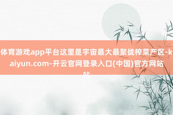 体育游戏app平台这里是宇宙最大最聚拢榨菜产区-kaiyun.com-开云官网登录入口(中国)官方网站