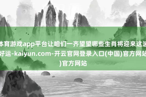 体育游戏app平台让咱们一齐望望哪些生肖将迎来这波好运-kaiyun.com-开云官网登录入口(中国)官方网站