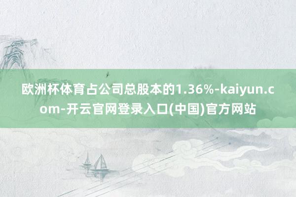 欧洲杯体育占公司总股本的1.36%-kaiyun.com-开云官网登录入口(中国)官方网站