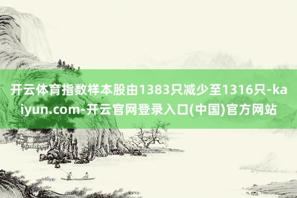 开云体育指数样本股由1383只减少至1316只-kaiyun.com-开云官网登录入口(中国)官方网站