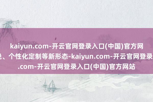 kaiyun.com-开云官网登录入口(中国)官方网站还催生了柔性分娩、个性化定制等新形态-kaiyun.com-开云官网登录入口(中国)官方网站