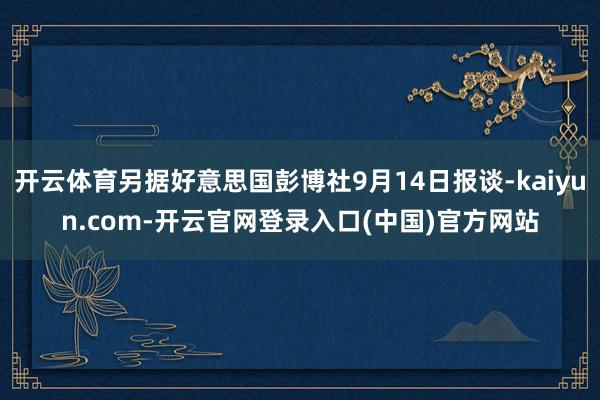 开云体育另据好意思国彭博社9月14日报谈-kaiyun.com-开云官网登录入口(中国)官方网站